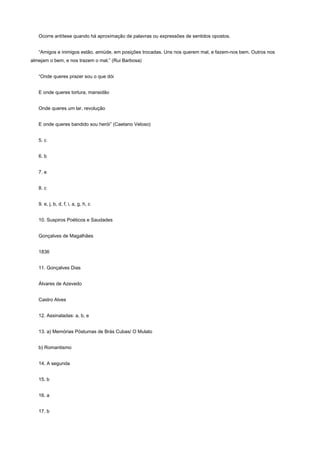 Ocorre antítese quando há aproximação de palavras ou expressões de sentidos opostos.


   “Amigos e inimigos estão, amiúde, em posições trocadas. Uns nos querem mal, e fazem-nos bem. Outros nos
almejam o bem, e nos trazem o mal.” (Rui Barbosa)


   “Onde queres prazer sou o que dói


   E onde queres tortura, mansidão


   Onde queres um lar, revolução


   E onde queres bandido sou herói” (Caetano Veloso)


   5. c


   6. b


   7. e


   8. c


   9. e, j, b, d, f, i, a, g, h, c


   10. Suspiros Poéticos e Saudades


   Gonçalves de Magalhães


   1836


   11. Gonçalves Dias


   Álvares de Azevedo


   Castro Alves


   12. Assinaladas: a, b, e


   13. a) Memórias Póstumas de Brás Cubas/ O Mulato


   b) Romantismo


   14. A segunda


   15. b


   16. a


   17. b
 