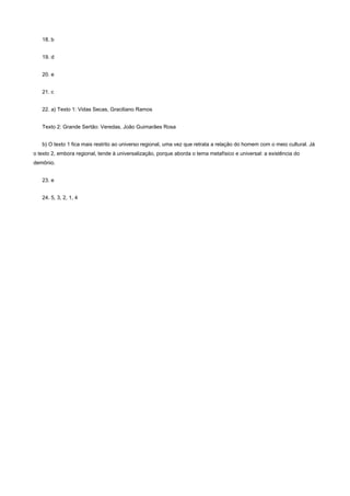 18. b


   19. d


   20. e


   21. c


   22. a) Texto 1: Vidas Secas, Graciliano Ramos


   Texto 2: Grande Sertão: Veredas, João Guimarães Rosa


   b) O texto 1 fica mais restrito ao universo regional, uma vez que retrata a relação do homem com o meio cultural. Já
o texto 2, embora regional, tende à universalização, porque aborda o tema metafísico e universal: a existência do
demônio.


   23. e


   24. 5, 3, 2, 1, 4
 