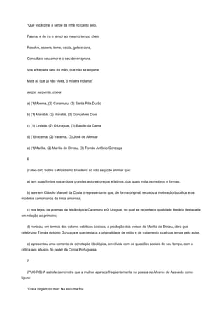 “Que você girar a serpe da irmã no casto seio,


    Pasma, e de ira o temor ao mesmo tempo cheio


    Resolve, espera, teme, vacila, gela e cora,


    Consulta o seu amor e o seu dever ignora.


    Vos a frapada seta da mão, que não se engana;


    Mais ai, que já não vives, ó mísera indiana!”


    serpe: serpente, cobra


    a) (1)Moema, (2) Caramuru, (3) Santa Rita Durão


    b) (1) Marabá, (2) Marabá, (3) Gonçalves Dias


    c) (1) Lindóia, (2) O Uraguai, (3) Basílio da Gama


    d) (1)Iracema, (2) Iracema, (3) José de Alencar


    e) (1)Marília, (2) Marília de Dirceu, (3) Tomás Antônio Gonzaga


    6


    (Fatec-SP) Sobre o Arcadismo brasileiro só não se pode afirmar que:


    a) tem suas fontes nos antigos grandes autores gregos e latinos, dos quais imita os motivos e formas;


    b) teve em Cláudio Manuel da Costa o representante que, de forma original, recusou a motivação bucólica e os
modelos camonianos da lírica amorosa;


    c) nos legou os poemas da feição épica Caramuru e O Uraguai, no qual se reconhece qualidade literária destacada
em relação ao primeiro;


    d) norteou, em termos dos valores estéticos básicos, a produção dos versos de Marília de Dirceu, obra que
celebrizou Tomás Antônio Gonzaga e que destaca a originalidade de estilo e de tratamento local dos temas pelo autor.


    e) apresentou uma corrente de conotação ideológica, envolvida com as questões sociais do seu tempo, com a
crítica aos abusos do poder da Coroa Portuguesa.


    7


    (PUC-RS) A estrofe demonstra que a mulher aparece freqüentemente na poesia de Álvares de Azevedo como
figura:


    “Era a virgem do mar! Na escuma fria
 