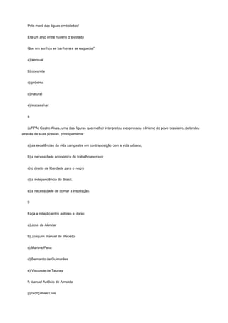 Pela maré das águas embaladas!


   Era um anjo entre nuvens d’alvorada


   Que em sonhos se banhava e se esquecia!”


   a) sensual


   b) concreta


   c) próxima


   d) natural


   e) inacessível


   8


   (UFPA) Castro Alves, uma das figuras que melhor interpretou e expressou o lirismo do povo brasileiro, defendeu
através de suas poesias, principalmente:


   a) as excelências da vida campestre em contraposição com a vida urbana;


   b) a necessidade econômica do trabalho escravo;


   c) o direito de liberdade para o negro


   d) a independência do Brasil;


   e) a necessidade de domar a inspiração.


   9


   Faça a relação entre autores e obras:


   a) José de Alencar


   b) Joaquim Manuel de Macedo


   c) Martins Pena


   d) Bernardo de Guimarães


   e) Visconde de Taunay


   f) Manuel Antônio de Almeida


   g) Gonçalves Dias
 