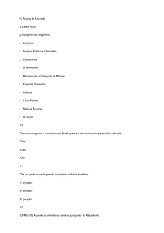 h) Álvares de Azevedo


i) Castro Alves


j) Gonçalves de Magalhães


( ) Inocência


( ) Suspiros Poéticos e Saudades


( ) A Moreninha


( ) O Seminarista


( ) Memórias de um Sargento de Milícias


( ) Espumas Flutuantes


( ) Senhora


( ) I Juca Pirama


( ) Noite na Taverna


( ) O Noviço


10


Que obra inaugurou o romantismo no Brasil, quem é o seu autor e em que ano foi publicada.


Obra:


Autor:


Ano:


11


Cite um poeta de cada geração da poesia romântica brasileira.


1ª geração:


2ª geração:


3ª geração:


12


(UFMS-MS) Assinale as afirmativas corretas a propósito do Naturalismo
 