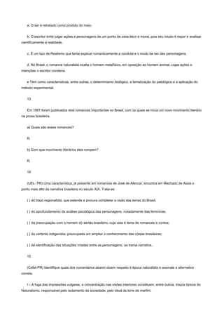 a. O ser é retratado como produto do meio.


   b. O escritor evita julgar ações e personagens de um ponto de vista ético e moral, pois seu intuito é expor e analisar
cientificamente a realidade.


   c. É um tipo de Realismo que tenta explicar romanticamente a conduta e o modo de ser das personagens.


   d. No Brasil, o romance naturalista exalta o homem metafísico, em oposição ao homem animal, cujas ações e
intenções o escritor condena.


   e Tem como características, entre outras, o determinismo biológico, a tematização do patológico e a aplicação do
método experimental.


   13


   Em 1881 foram publicados dois romances importantes no Brasil, com os quais se inicia um novo movimento literário
na prosa brasileira.


   a) Quais são esses romances?


   R.


   b) Com que movimento literários eles rompem?


   R.


   14


   (UEL- PR) Uma característica, já presente em romances de José de Alencar, encontra em Machado de Assis o
ponto mais alto da narrativa brasileira no século XIX. Trata-se:


   ( ) do traço regionalista, que estende e procura completar a visão das terras do Brasil;


   ( ) do aprofundamento da análise psicológica das personagens, notadamente das femininas;


   ( ) da preocupação com o homem do sertão brasileiro, cuja vida é tema de romances e contos;


   ( ) da vertente indigenista, preocupada em ampliar o conhecimento das coisas brasileiras;


   ( ) da identificação das situações criadas entre as personagens, na trama narrativa..


   15


   (Cefet-PR) Identifique quais dos comentários abaixo dizem respeito à época naturalista e assinale a alternativa
correta.


   I – A fuga das impressões vulgares, a concentração nas visões interiores constituem, entre outros, traços típicos do
Naturalismo, responsável pelo isolamento da sociedade, pelo ideal da torre de marfim;
 