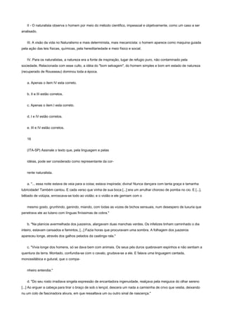 II - O naturalista observa o homem por meio do método cientifico, impessoal e objetivamente, como um caso a ser
analisado.


   III. A visão da vida no Naturalismo e mais determinista, mais mecanicista: o homem aparece como maquina guiada
pela ação das leis físicas, químicas, pela hereditariedade e meio físico e social.


   IV. Para os naturalistas, a natureza era a fonte de inspiração, lugar de refugio puro, não contaminado pela
sociedade. Relacionada com esse culto, a idéia do "bom selvagem", do homem simples e bom em estado de natureza
(recuperado de Rousseau) dominou toda a época.


   a. Apenas o item IV esta correto.


   b. II e III estão corretos.


   c. Apenas o item I esta correto.


   d. I e IV estão corretos.


   e. III e IV estão corretos.


   16


   (ITA-SP) Assinale o texto que, pela linguagem e pelas


   idéias, pode ser considerado como representante da cor-


   rente naturalista.


   a. "... essa noite estava de veia para a coisa; estava inspirada; divina! Nunca dançara com tanta graça e tamanha
lubricidade! Também cantou. E cada verso que vinha de sua boca [...] era um arrulhar choroso de pomba no cio. E [...],
bêbado de volúpia, enroscava-se todo ao violão; e o violão e ele gemiam com o


   mesmo gosto, grunhindo, ganindo, miando, com todas as vozes de bichos sensuais, num desespero de luxuria que
penetrava ate ao tutano com línguas finíssimas de cobra."


   b. "Na planície avermelhada dos juazeiros, alargavam duas manchas verdes. Os infelizes tinham caminhado o dia
inteiro, estavam cansados e famintos, [...] Fazia horas que procuravam uma sombra. A folhagem dos juazeiros
apareceu longe, através dos galhos pelados da caatinga rala."


   c. "Vivia longe dos homens, só se dava bem com animais. Os seus pés duros quebravam espinhos e não sentiam a
quentura da terra. Montado, confundia-se com o cavalo, grudava-se a ele. E falava uma linguagem cantada,
monossilábica e gutural, que o compa-


   nheiro entendia."


   d. "Do seu rosto irradiava singela expressão de encantadora ingenuidade, realçava pela meiguice do olhar sereno
[...] Ao erguer a cabeça para tirar o braço de sob o lençol, descera um nada a camisinha de crivo que vestia, deixando
nu um colo de fascinadora alvura, em que ressaltava um ou outro sinal de nascença."
 