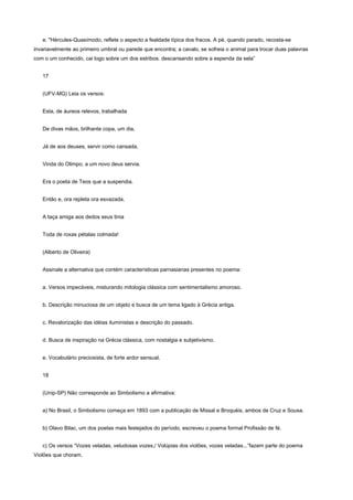e. "Hércules-Quasímodo, reflete o aspecto a fealdade típica dos fracos. A pé, quando parado, recosta-se
invariavelmente ao primeiro umbral ou parede que encontra; a cavalo, se sofreia o animal para trocar duas palavras
com o um conhecido, cai logo sobre um dos estribos. descansando sobre a espenda da sela”


   17


   (UFV-MG) Leia os versos:


   Esta, de áureos relevos, trabalhada


   De divas mãos, brilhante copa, um dia,


   Já de aos deuses, servir como cansada,


   Vinda do Olimpo, a um novo deus servia.


   Era o poeta de Teos que a suspendia.


   Então e, ora repleta ora esvazada,


   A taça amiga aos dedos seus tinia


   Toda de roxas pétalas colmada!


   (Alberto de Oliveira)


   Assinale a alternativa que contém características parnasianas presentes no poema:


   a. Versos impecáveis, misturando mitologia clássica com sentimentalismo amoroso.


   b. Descrição minuciosa de um objeto e busca de um tema ligado à Grécia antiga.


   c. Revalorização das idéias iluministas e descrição do passado.


   d. Busca de inspiração na Grécia clássica, com nostalgia e subjetivismo.


   e. Vocabulário preciosista, de forte ardor sensual.


   18


   (Unip-SP) Não corresponde ao Simbolismo a afirmativa:


   a) No Brasil, o Simbolismo começa em 1893 com a publicação de Missal e Broquéis, ambos de Cruz e Sousa.


   b) Olavo Bilac, um dos poetas mais festejados do período, escreveu o poema formal Profissão de fé.


   c) Os versos “Vozes veladas, veludosas vozes,/ Volúpias dos violões, vozes veladas...”fazem parte do poema
Violões que choram.
 