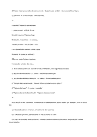 d) O autor mais representativo desse movimento - Cruz e Souza - também é chamado de Cisne Negro.


      e) Alphonsus de Guimaraens é o autor de Ismália.


      19


      (Uneb-BA) Observe os textos abaixo:


      I. Longe do estéril turbilhão da rua,


      Beneditino escreve! No aconchego


      Do claustro, na paciência e no sossego,


      Trabalha, e teima e lima, e sofre, e sua!


      II. Ó Formas alvas, brancas, Formas claras


      De luares, de neves, de neblinas!...


      Ó Formas vagas, fluidas, cristalinas...


      Incensos dos turíbulos das aras...


      As duas estrofes podem ser, respectivamente, sintetizadas pelas seguintes expressões:


      a) “A poesia é arte do sonho” - “A poesia é a expressão da emoção”


      b) “A poesia é a revelação da loucura” - “A poesia é produto da inteligência”


      c) “A poesia é a arte da intuição - A poesia é fruto do trabalho com a palavra”


      d) “A poesia é artefato” - “A poesia é sugestão”


      e) “A poesia é a revelação do Oculto” - “A poesia é o desconcerto”


      20


      (PUC- RS) É um dos traços mais característicos do Pré-Modernismo, época literária que abrange o início do século
XX:


      a) ênfase dada a temas universais, em detrimento dos nacionais;


      b) o culto do subjetivismo, a ênfase dada ao individualismo do autor;


      c) a busca de motivos e temas bucólicos e pastoris que denunciassem o crescimento vertiginoso das cidades
industrializadas.
 