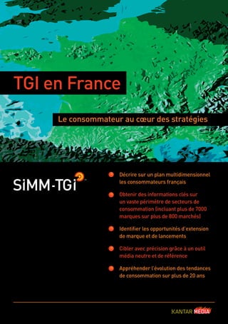 TGI en France
Le consommateur au cœur des stratégies

Décrire sur un plan multidimensionnel
les consommateurs français
Obtenir des informations clés sur
un vaste périmètre de secteurs de
consommation (incluant plus de 7000
marques sur plus de 800 marchés)
Identiﬁer les opportunités d’extension
de marque et de lancements
Cibler avec précision grâce à un outil
média neutre et de référence
Appréhender l’évolution des tendances
de consommation sur plus de 20 ans

France_TGI_1709.indd 1

17/9/10 16:27:47

 