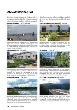 OMVÄRLDSSPANING
vidga begreppen om vad ute också kan vara. Fyll
gärna på med fler intressanta projekt och egna
idéer!

KASTRUP SØBAD │ KÖPENHAMN

EKOSTADEN AUGUSTENBORG │ MALMÖ

Foto: Liv Sonntag

Foto: Liv Sonntag

Det finns många innovativa lösningar på att
ta sig an utemiljön. Här har vi samlat ett antal
exempel som kan inspirera och förhoppningsvis

VÄSTRA HAMNEN │ MALMÖ

MFO PARK │ ZÜRICH

Foto: Rebecka Rosén

Bostadsområdet har integrerat dagvatten som en
bärande struktur i utemiljön. Dammar, kanaler och
gröna tak skapar trivsamma, spännande och lekfulla
miljöer som tagits fram i dialog med de boende.

Foto: Rebecka Rosén

Intill Amager strands rekreations- och aktivitetspark
ligger en skulptural, offentlig badanläggning. Det
arkitektoniska verket i trä belyses efter mörkrets inbrott,
är handikappvänligt, inrymmer toaletter, vindskydd och
massor av badmöjligheter.

OSETS VÅTMARK │ ÖREBRO

NASJONALE TURISTVEGER │ NORGE

Ett populärt besöksområde har vuxit fram där det tidigare
låg en oljehamn och en soptipp. Genom ett uthålligt,
målinriktat arbete har kommunen lyckats återskapa
det rika fågellivet vid Hjälmarens strand, samtidigt som
örebroarna fått ett nytt rekreationsområde.
28

Simma, lek och svärma

Foto: Liv Sonntag

I skalet av en tidigare industrilokal har man byggt en
flervåningspark. 104 olika arter av klätterväxter klär in
stålskelettet där trappor med soldäck skapar svindlande
upplevelser och små rum. Det stora parkrummet
används bl.a. till konserter, teater och filmvisningar.

Foto: Erik Hansson

Grönytefaktor är ett relationstal som mäter grönyta
och dagvattenhantering i förhållande till kvadratmeter
bebyggd yta. Faktorn har formulerats så att den
garanterar rik växtlighet även på små ytor. I Sverige
användes faktorn för första gången i Västra Hamnen.

Längs Norges vindlande kust har man anlagt
turistvänliga utsiktspunkter för att förhöja upplevelsen
och komma närmare naturen med hjälp av modern
arkitektur. Turistvägarna har blivit en attraktion i sig.

 