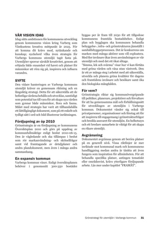 VÅR VISION IDAG

Idag sätts ambitionen för kommunens utveckling
genom kommunens vision kring Varberg som
Västkustens kreativa mittpunkt år 2025. För
att komma dit krävs mod, nytänkande och
kunskap; nyckelord vilka även strategin för
Varbergs kommuns utemiljö tagit fasta på.
Utemiljöer sporrar särskilt kreativitet, genom att
erbjuda både ensamhet vid havet och platser för
människor att röra sig på, inspirera och influera
varandra.

SYFTE

Den vidare hanteringen av Varbergs kommuns
utemiljö kräver en gemensam riktning och en
långsiktig strategi. Detta för att säkerställa att de
befintliga värdena behålls och utvecklas, samtidigt
som potential tas till vara för att skapa nya värden
som gynnar både människor, flora och fauna.
Målet med strategin har varit att tillhandahålla
ett lättillgängligt dokument, som på ett enkelt och
tydligt sätt i ord och bild illustrerar inriktningen.

Fördjupning av öp 2010

Grönstrategin är en fördjupning av kommunens
Översiktsplan 2010 och görs på uppdrag av
kommunfullmäktige enligt beslut 2010-06-15.
Den är vägledande och ska tillämpas i beslut
som rör markanvändning- och skötselfrågor
samt vid framtagande av detaljplaner och
andra plandokument, men även i många andra
sammanhang.

En expansiv kommun

Varbergs kommun växer. Enligt översiktsplanen
behöver i genomsnitt 300-350 bostäder

byggas per år fram till 2030 för att tillgodose
kommunens framtida bostadsbehov. Enligt
plan och bygglagen ska kommunen behandla
bebyggelse-, infra- och grönstrukturen jämställt i
samhällsbyggarprocessen. Det är konkurrens om
marken med många aktörer som vill exploatera.
Med fler invånare ökar även användningen av vår
utemiljö och med det ett ökat slitage.
”Simma, lek och svärma” visar hur vi kan förtäta
med gröna värden och växa utan växtverk. Den
är ett av många steg i arbetet med att säkerställa,
utveckla och planera gröna kvalitéer för dagens
och framtidens invånare och besökare samt öka
den biologiska mångfalden.

För vem?

Grönstrategin riktar sig kommunövergripande
till politiker, planerare, projektörer och förvaltare
för att ha gemensamma mål och förhållningssätt
för utvecklingen av utemiljön i Varbergs
kommun. Dokumentet vänder sig också till
privatpersoner, organisationer och företag att för
att inspirera till engagemang i grönstrukturfrågor
och bredda ansvaret för utemiljön. En helhetssyn
och ett bredare samarbete är viktigt för att skapa
en rikare utemiljö.

Avgränsning

Dokumentet avgränsas genom att beröra platser
på en generell nivå. Vissa riktlinjer är mer
inriktade mot kommunal mark och kommunens
handläggning medan andra är tänkta att även
fungera som inspiration för allmänheten. För att
behandla specifika platser, antingen tematiskt
eller områdesvist, krävs ytterligare fördjupande
arbete. Läs mer under kapitlet ”FRAMÅT”.

Grönstrategi för utemiljön i Varbergs kommun

31

 