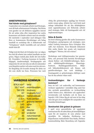 ARBETSPROCESS Vad hände med grönplanen?
I september 2011 startade arbetet med Strategin,
som då hade arbetsnamnet Grönplan. Det första
som gjordes var att definiera uppgiften internt
för att sedan söka efter inspiration hur andra
kommuner och länder arbetar med sin utemiljö.
Ett startmöte i september med deltagare från
flera av kommunens förvaltningar och bolag
innehöll en workshop där vi diskuterade vad
”Grönplanen” skulle innehålla och vad arbetet
skulle leda till.
Tidigt stod det klart att Grönplan inte var någon
bra titel då arbetet inte endast handlade om det
gröna. Någon statisk plan skulle det inte heller
bli. Utemiljön i Varbergs kommun är havsblå,
klippgrå, sandstrandsgul, lövsångargrön och
tulpanröd, för att inte tala om alla de människor
som färgsätter parker och natur med sin närvaro.
En långsiktig och levande strategi för detta var
det som skulle tas fram. Processen har varit

viktig där grönstrategins upplägg har formats
under resans gång. Arbetet har varit brett med
många inblandade för att öka delaktigheten
samt uppmärksamma och förbereda arbetet
med strategin, både vid framtagandet och vid
implementeringen.

Söka & Samla
En bred sökning gjordes där andra kommuners
Grönplaner, parkprogram och strategier, men
också Varberg kommuns förra Grönplan från
1987, har studerats. Även liknande dokument
från andra länder har synats och inspirerat
upplägget i ”Simma, lek och svärma”.
Workshops med driftspersonalen har genomförts, och personal från berörda förvaltningar
såsom Kultur- och fritidsförvaltningen, Barnoch
utbildningsförvaltningen,
Planeringskontoret,
Stadsbyggnadskontoret,
Miljöoch hälsoskyddskontoret och Hamn- och
gatuförvaltningen har varit delaktiga i
framtagandet av grönstrategins riktlinjer samt
hur de ska arbetas vidare med.

VARBERGS KOMMUN
874,4 km2
39,7 km2
58 576
67
140 km
2,4 m
150 m2
145
520
16
43
31
15 mil

32

land
inlandsvatten
invånare
invånare/km2
fastlandskust
kust/person
grönyta/person
sjöar
öar
tätorter
småorter
naturreservat
cykelbanor

Simma, lek och svärma

Invånardialogen:
kommun?

Var

i

Varbergs

Som ett led i att undersöka vad kommunens
invånare uppskattar i utemiljön idag samt hur
den används genomfördes en invånardialog
under hösten 2011. Aktiviteter och upplevelser
inventerades och kartlades och de finns nu
lagrade i GIS. Fokus låg på vad som är bra idag
men det gavs även möjlighet för synpunkter om
framtida förändringar.

Seminariet: Där gräset är grönare
I april 2012 genomfördes ett uppskattat
seminarium för att sätta fokus på utemiljöfrågan
samt för att inspirera de som arbetar med
utemiljön. De inbjudna föreläsarna var
Köpenhamns stadsarkitekt Tina Saaby, Örebros
kommunbiolog Mats Rosenberg och Uppsalas

 
