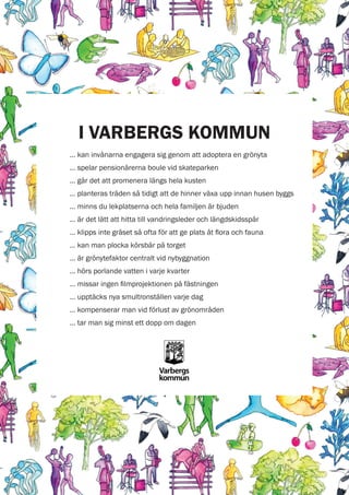 I VARBERGS KOMMUN
… kan invånarna engagera sig genom att adoptera en grönyta
… spelar pensionärerna boule vid skateparken
… går det att promenera längs hela kusten
… planteras träden så tidigt att de hinner växa upp innan husen byggs
… minns du lekplatserna och hela familjen är bjuden
… är det lätt att hitta till vandringsleder och längdskidsspår
… klipps inte gräset så ofta för att ge plats åt flora och fauna
… kan man plocka körsbär på torget
… är grönytefaktor centralt vid nybyggnation
… hörs porlande vatten i varje kvarter
… missar ingen filmprojektionen på fästningen
… upptäcks nya smultronställen varje dag
… kompenserar man vid förlust av grönområden
… tar man sig minst ett dopp om dagen

 