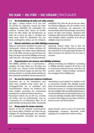 DU KAN • DU FÅR • DU VÅGAR│RIKTLINJER
4.1 	 Ge förutsättning att delta och sätta avtryck
Det ligger i mångas intresse att få vara med
och påverka sin omgivning. Avtryck kan skapa
engagemang, delaktighet och samhörighet som
resulterar i kreativa idéer. Genom att utveckla
former för olika aktörer och privatpersoner att
sköta och ta ansvar för delar av utemiljön kan
bland annat värdet för allmänheten öka, den
lokala samhörigheten stärkas och den biologiska

mångfalden öka. Detta ska ske på sätt som säkrar
den allmänna tillgången och inte utesluter annan
användning. Kommunen ska uppmuntra och
bemöta lokala initiativ från föreningar och invånare
genom att bidra med kunskap, inspiration eller
ersättning. Olika former för dialog, särskilt i arbete
med närmiljön, behöver utvecklas så att alla ges
möjlighet att göra sin röst hörd.

4.2 	 Blanda aktiviteter och tillåt tillfälliga evenemang
Många av kommunens utemiljöer kan göras mer
välkomnande. Genom att blanda aktiviteter för
olika målgrupper kan utbyte skapas tillsammans
med ett rikt folkliv som gör att man vill stanna ute
länge. Det ska ges utrymme för tillfälliga evenemang
under hela året - till exempel midsommarfirande,

parkmusik, höstens Kultur Dag & Natt och
skridskoåkning på torget. Planering av evenemang
ska samordnas så att arrangemanget förenklas och
olika evenemang och aktiviteter kan dra nytta av
varandra.

4.3 	 Experimentera och utmana med tillfällig arkitektur
Med tillfällig arkitektur kan vi experimentera i
utemiljön och skapa dialog om vad platser kan
och borde vara, utmana invanda föreställningar
samtidigt som historier skapas och saker sker. När
det finns ett behov av att ändra platsers funktion är
detta arbetssätt värdefullt för att testa alternativ för

platsens användning och möjligheter. Användning
av tillfällig arkitektur integreras till att bli en del
av kommunens arbetssätt genom samverkan och
används särskilt i stadsomvandling. Exempelvis
kan en byggtomt bli en tillfällig park.

4.4 	 Ge rum för konst och moderna traditioner
Kommunen har en rik kulturhistoria med
bland annat medeltida inslag, kurort, spår av
stenhuggarindustri och en parkkultur med
sommarblommor. Historia och traditioner kan
skapa trygghet, gemenskap och sammanhang
samtidigt som vi skapar framtidens historia nu.
Kommunens historia ska tas till vara, utvecklas
och berikas med nya kulturyttringar runt om
i kommunen för att tillsammans bidra till att
stärka identitet och gemensam kultur. Konstnärlig

utsmyckning av god kvalitet är av tradition en del
av kommunens utemiljö. Den offentliga konsten
bidrar till orienterbarhet, identitet och berättelser.
Låt konsten komma in i ett tidigt planeringsskede
för att ge möjlighet till konstnärliga miljösatsningar.
För att underlätta detta och säkerställa konsten som
en del i den offentliga utemiljön, både i befintlig och
ny, behöver fokus läggas på samverkan, såväl inom
koncernen som med externa aktörer.

4.5 	 Skapa plats för skolan utomhus
Naturen är bra för inlärning: koncentrationen
och sinnena skärps. Förskolor och skolor ska ges
möjlighet till utomhuspedagogik med utemiljön
som kunskapskälla. Exempelvis kan klassrum

20

Simma, lek och svärma

skapas utomhus, elever ta ansvar för skötsel eller
kojbyggarläger arrangeras. Samverkan mellan
pedagoger och markförvaltare behöver stärkas.

 