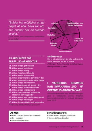 ”Städer har möjlighet att ge
något åt alla, bara för att,
och endast när de skapas
av alla.”
/Jane Jacobs, Den Amerikanska storstadens
liv och förfall

A-lagare

Fruktförsäljare med
färska jordgubbar

Duvmatare
Utekaféer
Fontän för
nattbadare
Politiska
möten
Gatumusikanter

15 ARGUMENT FÖR
TILLFÄLLIG ARKITEKTUR
01. Vi kan skapa gemenskap
02. Vi kan skapa berättelser
03. Vi kan skapa dialog
04. Vi kan få saker att hända
05. Vi kan skapa nytt stadsliv
06. Vi kan experimentera och lära av det
07. Vi kan kommunicera när något byggs
08. Vi kan skapa destinationer
09. Vi kan öva genom att skissa i 1:1
10. Vi kan skapa affärsverksamhet
11. Vi kan skapa engagemang
12. Vi kan marknadsföra grannskap,
stadsrum och byggnader
13. Vi kan skapa mer involverande konst
14. Vi kan skapa delaktighet
15. Vi kan ändra attityder och beteenden

DRÖMTORGET

Om vi på redaktionen får välja vad som ska
finnas på torget, ser det ut så här.
/Tidningen Turist, Svenska turistföreningens
tidning nummer 2/2004

I VARBERGS KOMMUN
HAR INVÅNARNA 150 M2
OFFENTLIG GRÖNYTA VAR*
*Invånarantalet delat med den sammanlagda
ytan av bostadsnära parker, finparker,
kommunala institutioner, torg och gårdsgator
i maj 2012.

/Tina Saaby, Stadsarkitekt, Köpenhamn

LÄS MER

> Möten i staden - om vikten att se den
andre i vardagen
> Staden som åkermark

OMVÄRLDSSPANING

> Green Streets Program, Vancouver
> Terreiro do Paço, Lissabon

Grönstrategi för utemiljön i Varbergs kommun

21

 