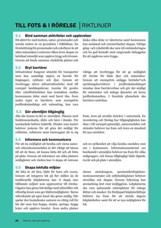 TILL FOTS & I RÖRELSE │RIKTLINJER
5.1 	 Bind samman aktiviteter och upplevelser
Ett aktivt liv med motion, natur, promenader och
sociala möten är en grundsten i folkhälsan. En
förutsättning för promenader och cykelturer är att
sätta människan i centrum vilken även skapar en
befolkad utemiljö som upplevs trygg och trivsam.
Genom att binda samman värdefulla platser och

länka olika delar av tätorterna samt kommunen
kan samband och orienterbarhet skapas. Viktiga
gång- och cykelstråk ska vara väl omhändertagna
och ha god kontakt med omgivande bebyggelse
för att upplevas som trygga.

5.2 	 Bryt barriärer
Infrastruktur fungerar utmärkt för transporter
men kan samtidigt utgöra en barriär för
fotgängare, cyklister och djur. Genom att
överbrygga större infrastrukturleder med till
exempel landskapsbroar, tunnlar för grodor
eller cykelförbindelser kan kontakten mellan
kommunens delar samt med havet öka. Även
andra typer av barriärer, som exempelvis
jordbrukslandskap och vattendrag, kan vara

viktiga att överbrygga för att ge möjlighet
till rörelse för både djur och människor.
Genom att exempelvis anlägga beträdor*och
spridningskorridorer i jordbrukslandskapet
minskar dess barriärverkan och gör det möjligt
för människor och många djurarter att korsa
jordbruksmarken. I framtida planarbete ska
barriärer undvikas.

5.3 	 Gör utemiljön tillgänglig
Alla ska kunna ta del av utemiljön. Planera med
funktionsnedsatta, äldre och barn i åtanke. För
synskadade behövs ledstråk. Hinder som kanter
behöver justeras för att göra det möjligt för
rullstolar, rullatorer samt barnvagnar att ta sig

fram, även på utvalda sträckor i naturmark. En
inventering och förslag hur tillgängligheten kan
ökas i till exempel gatumiljö, naturområden och
stränder behöver tas fram och även en standard
för nya områden.

5.4 	 Informera och kommunicera
För att ha möjlighet att besöka och värna naturoch rekreationsområden är det viktigt att känna
till att de finns, att kunna hitta dit och att hitta
på plats. Genom att informera om olika platsers
möjligheter och värden kan vi skapa ett intresse

och en nyfikenhet att vilja besöka områden runt
om i kommunen. Informationsmaterial om
besöksmål i utemiljön behöver tas fram för olika
målgrupper, och finnas tillgängligt både digitalt,
tryckt och på plats i utemiljön.

5.5 	 Skapa lekfulla miljöer
Att leka är att lära, både för barn och vuxna.
Genom att integrera lek på fler ställen än de
traditionella lekplatserna kan vi skapa mer
tillåtande miljöer som uppmuntrar till rörelse.
Gågator kan göras lekvänliga med sittmöbler och
offentlig konst som ger klättermöjligheter. Barns
utforskande på egen hand ska göras möjlig. Där
spelar den bostadsnära naturen en viktig roll för
lek där man kan hoppa, studsa, springa, bygga
kojor och uppleva äventyr. Även andra platser

24

Simma, lek och svärma

såsom utomhusgym, spontanidrottsplatser,
motionscentraler och utflyktslekplatser behöver
utvecklas och skapas. Genom belysning kan
användning året runt möjliggöras. Lekplatserna
ska vara spännande mötesplatser för många
åldrar och smaker. En fördjupad lekplatsriktlinje
behöver tas fram för att utreda dagens
lekplatsbehov samt för att se nya möjligheter för
lek.

 