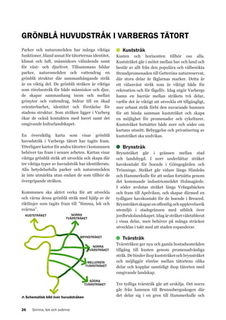 GRÖNBLÅ HUVUDSTRÅK I VARBERGS TÄTORT
Parker och naturområden har många viktiga
funktioner, bland annat för tätorternas identitet,
klimat och luft, människors välmående samt
för växt- och djurlivet. Tillsammans bildar
parker, naturområden och vattendrag en
grönblå struktur där sammanhängande stråk
är en viktig del. De grönblå stråken är viktiga
som rörelsestråk för både människor och djur,
de skapar sammanhang inom och mellan
grönytor och vattendrag, bidrar till en ökad
orienterbarhet, identitet och förståelse för
stadens struktur. Som stråken ligger i Varberg
ökar de också kontakten med havet samt det
omgivande kulturlandskapet.
En översiktlig karta som visar grönblå
huvudstråk i Varbergs tätort har tagits fram.
Ytterligare kartor för andra tätorter i kommunen
behöver tas fram i senare arbeten. Kartan visar
viktiga grönblå stråk att utveckla och skapa där
tre viktiga typer av huvudstråk har identifierats.
Alla betydelsefulla parker och naturområden
är inte utmärkta utan endast de som tillhör de
övergripande stråken.
Kommunen ska aktivt verka för att utveckla
och värna dessa grönblå stråk med hjälp av de
riktlinjer som tagits fram till ”Simma, lek och
svärma”.
KUSTSTRÅKET

NORRA
TVÄRSTRÅKET

BRYNSTRÅKET
NORRA
TVÄRSTRÅKET
MELLERSTA
TVÄRSTRÅKET

SÖDRA
TVÄRSTRÅKET

Schematisk bild över huvudstråken
26

Simma, lek och svärma

Kuststråk
Kusten och horisonten tillhör oss alla.
Kuststråket går i mötet mellan hav och land och
består av allt från den populära och välbesökta
Strandpromenaden till Getteröns naturreservat,
där stora delar är fåglarnas marker. Detta är
ett välanvänt stråk som är viktigt både för
rekreation och för fågelliv. Idag utgör Varbergs
hamn en barriär mellan stråkets två delar,
varför det är viktigt att utveckla ett tillgängligt,
mer urbant stråk förbi den nuvarande hamnen
för att binda samman kuststråket och skapa
en möjlighet för promenader och cykelturer.
Kuststråket fortsätter både norr och söder om
kartans utsnitt. Bebyggelse och privatisering av
kuststråket ska undvikas.

Brynstråk
Brynstråket går i gränsen mellan stad
och landsbygd. I norr underlättar stråket
havskontakt för boende i Göingegården och
Trönninge. Stråket går vidare längs Himleån
och Hammerkulle för att sedan fortsätta genom
det kommande industriområdet Holmagärde.
I söder avslutas stråket längs Vrångabäcken
och fram till Apelviken, och skapar därmed en
tydligare havskontakt för de boende i Breared.
Brynstråket skapar en offentlig och upplevelserik
utemiljö i stadsgränsen med utblick över
jordbrukslandskapet. Idag är stråket väletablerat
i vissa delar, men behöver på många sträckor
utvecklas i takt med att staden expanderar.

Tvärstråk
Tvärstråken ger nya och gamla bostadsområden
tillgång till kusten genom promenadvänliga
stråk. De binder ihop kuststråket och brynstråket
och möjliggör rörelse mellan tätortens olika
delar och kopplar samtidigt ihop tätorten med
omgivande landskap.
Tre tydliga tvärstråk går att urskilja. Det norra
går från hamnen till Brunnsbergsskogen där
det delar sig i en gren till Hammerkulle och

 
