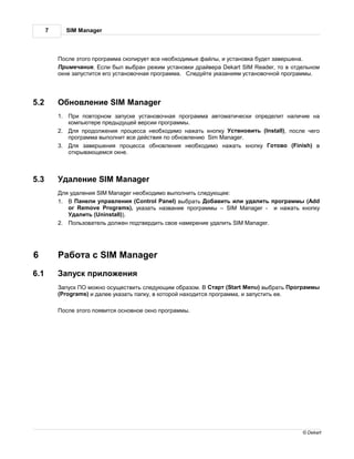 7        SIM Manager



           осле этого прогр мм скопирует все необходимые ф йлы, и уст новк будет з вершен .
           римеч ние. сли был выбр н режим уст новки др йвер Dekart SIM Reader, то в отдельном
          окне з пустится его уст новочн я прогр мм . ледуйте ук з ниям уст новочной прогр ммы.




5.2            бновление SIM Manager
          1.   ри повторном з пуске уст новочн я прогр мм   втом тически определит н личие н
             компьютере предыдущей версии прогр ммы.
          2.  ля продолжения процесс необходимо н ж ть кнопку ствновить (Install), после чего
             прогр мм выполнит все действия по обновлению Sim Manager.
          3.  ля з вершения процесс обновления необходимо н ж ть кнопку отово (Finish) в
             открыв ющемся окне.



5.3            д ление SIM Manager
           ля уд ления SIM Manager необходимо выполнить следующее:
          1.      нели упр вления (Control Panel) выбр ть об вить или уд лить прогр ммы (Add
             or Remove Programs), ук з ть н зв ние прогр ммы – SIM Manager - и н ж ть кнопку
               д лить (Uninstall)).
          2.   ользов тель должен подтвердить свое н мерение уд лить SIM Manager.




6               бот с SIM Manager
6.1            пуск приложения
            пуск    можно осуществить следующим обр зом.         т рт (Start Menu) выбр ть   рогр ммы
          (Programs) и д лее ук з ть п пку, в которой н ходится прогр мм , и з пустить ее.

           осле этого появится основное окно прогр ммы.




                                                                                                © Dekart
 