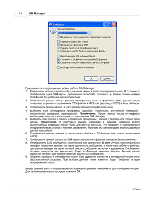 11     SIM Manager




       редл г ются следующие н стройки р боты SIM Manager:
     1.     зрешить з пись конт кт без ук з ния имени в ф йл телефонной книги. отличие от
         телефонной книги SIM-к рты, приложение позволяет сохр нять в ф йле только номер
         телефонов без ук з ния имени вл дельц .
     2.    ст новить режим з писи ф йлов телефонной книги в форм те ANSI.           нн я опция
         позволяет открыв ть сохр ненные CSV-ф йлы в MS Excel (версии до 2007) в виде т блицы.
     3.    ст новить режим з писи в CSV-ф йлы только телефонной книги.
     4.    ыбр ть язык интерфейс прогр ммы (русский, укр инский, нглийский, немецкий,
         ит льянский, шведский, фр нцузский). римеч ние. осле смены язык интерфейс
         необходимо з крыть и снов открыть приложение SIM Manager.
     5.    ыбр ть тип кнопок в п нели упр вления прогр ммы - иконк с текстом или только одн
         иконк .   римеч ние.      некоторых язык х, н пример в русском, н зв ния кнопок
         (выполняемых опер ций) может быть дост точно длинным, что приведет к невозможности
         отобр жения всех кнопок в п нели упр вления. оэтому мы рекомендуем воспользов ться
         д нной н стройкой.
     6.    ст новить режим чтения и з писи всех ф йлов с SIM-к рты (не только телефонной
         книги).
     7.    ст новить режим з писи н SIM-к рту только тех ф йлов, которые были изменены.
     8.    тобр ж ть SMS сообщения, помеченные к к уд ленные. этом случ е, если мобильный
         телефон позволяет хр нить н к рте уд ленные сообщения, т кже при р боте с ф йлом,
         прогр мм выведет н экр н полный список сообщений, включ я и уд ленные. ообщения,
         которые помечены к к уд ленные, будут отобр жены кр сным цветом.          нный режим
         особенно полезен для восст новления уд ленных сообщений.
     9.    бир ть пропуски в телефонной книге. ри уд лении конт ктов в телефонной книге могут
         обр зовыв ться р зрывы. ри выборе д нной опции конт кты будут "собр ны" в один
         непрерывный список.

      ыбор режим р боты осуществляется уст новкой режим «включено» для конкретной опции.
      ля з помин ния новых н строек н жмите .




                                                                                        © Dekart
 