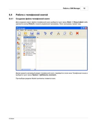 бот с SIM Manager     12



6.4           бот с телефонной книгой
6.4.1       озд ние ф йл телефонной книги
            ля созд ния нового ф йл телефонной книги выберите пункт меню  йл -> овый ф йл либо
           щелкните кнопку овый в п нели упр вления прогр ммы. кно прогр ммы примет вид.




             лее ук жите жел емый р здел телефонной книги, перейдите в поле окн   елефонн я книг и
           выберите пункт меню р вк -> об вить конт кт..

            ри выборе р здел Nextel конт кты появится окно.




© Dekart
 