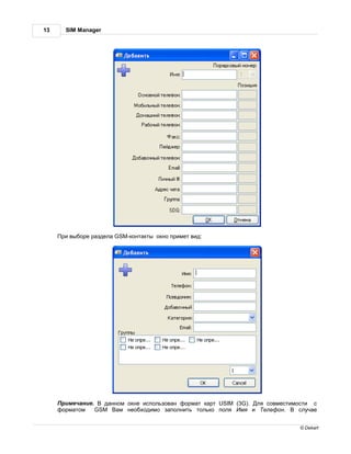 13     SIM Manager




      ри выборе р здел GSM-конт кты окно примет вид:




      римеч ние.   д нном окне использов н форм т к рт USIM (3G). ля совместимости с
     форм том    GSM    м необходимо з полнить только поля    мя и елефон.     случ е


                                                                               © Dekart
 