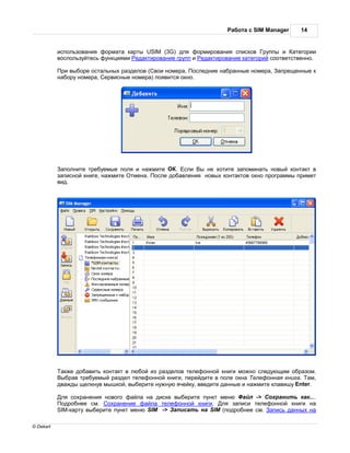 бот с SIM Manager     14


           использов ния форм т к рты USIM (3G) для формиров ния списков руппы и           тегории
           воспользуйтесь функциями ед ктиров ние групп и ед ктиров ние к тегорий соответственно.

            ри выборе ост льных р зделов ( вои номер , оследние н бр нные номер ,     прещенные к
           н бору номер , ервисные номер ) появится окно.




             полните требуемые поля и н жмите    . сли ы не хотите з помин ть новый конт кт в
           з писной книге, н жмите тмен . осле доб вления новых конт ктов окно прогр ммы примет
           вид.




             кже доб вить конт кт в любой из р зделов телефонной книги можно следующим обр зом.
            ыбр в требуемый р здел телефонной книги, перейдите в поле окн    елефонн я книг .   м,
           дв жды щелкнув мышкой, выберите нужную ячейку, введите д нные и н жмите кл вишу Enter.

            ля сохр нения нового ф йл н диске выберите пункт меню    йл -> охр нить к к....
            одробнее см. охр нение ф йл телефонной книги. ля з писи телефонной книги н
           SIM-к рту выберите пункт меню SIM -> пис ть н SIM (подробнее см. пись д нных н

© Dekart
 