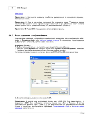 15      SIM Manager


        SIM-к рту).

         римеч ние 1. ы можете созд в ть и р бот ть одновременно с несколькими ф йл ми
        телефонных книжек.

         римеч ние 2. сли в н стройк х прогр ммы ы уст новили опцию " зрешить з пись
        конт кт без ук з ния имени в ф йл телефонной книги", то при доб влении нового конт кт
        можете ук з ть только телефонный номер без ук з ния имени его вл дельц .

         римеч ние 3.    здел SMS messages можно только просм трив ть.



6.4.2    ед ктиров ние телефонной книги
         ля внесения изменений в телефонную откройте ф йл телефонной книги, выбр в пункт меню
          йл -> ткрыть ф йл, либо прочтите д нные с к рты.       открывшемся списке р зделов
        выберите тот, в который ы хотите внести изменения.

          зменение конт кт
        1. ыберите мышкой з пись в соответствующем р зделе телефонной книги.
        2.   жмите кнопку р вк или выберите пункт меню р вк -> ед ктиров ть конт кт.
            ткроется окно ред ктиров ния, соответствующее д нному р зделу.
           пример, при ред ктиров нии конт кт в форм т х GSM и USIM (3G) окно примет вид:




        3. несите необходимые изменения и н жмите    .

          римеч ние.     д нном окне использов н форм т к рт USIM (3G). ля совместимости с
        форм том     GSM      м необходимо з полнить только поля    мя и елефон.     случ е
        использов ния форм т к рты USIM (3G) для формиров ния или ред ктиров ния списков
         руппы и     тегории воспользуйтесь функциями ед ктиров ние групп и ед ктиров ние
        к тегорий соответственно.


                                                                                       © Dekart
 
