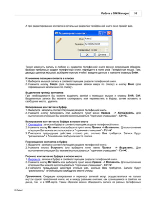 бот с SIM Manager        16



            при ред ктиров нии конт кт в ост льных р здел х телефонной книги окно примет вид.




             кже изменить з пись в любом из р зделов телефонной книги можно следующим обр зом.
            ыбр в требуемый р здел телефонной книги, перейдите в поле окн    елефонн я книг .   м,
           дв жды щелкнув мышкой, выберите нужную ячейку, введите д нные и н жмите кл вишу Enter.

             зменение позиции конт кт в списке
           1. ыберите мышкой з пись в соответствующем р зделе телефонной книги.
           2.   жмите кнопку верх (для перемещения з писи вверх по списку) и кнопку        низ (для
              перемещения з писи вниз по списку).

            ыделение группы конт ктов
            ри необходимости ы можете выделить з писи с помощью мышки и кл виш Shift, Ctrl.
            ыделенные з писи ы можете скопиров ть или переместить в буфер, з тем вст вить в
           свободное место, уд лить.

            опиров ние конт ктов в буфер
           1. ыделите з писи в соответствующем р зделе телефонной книги.
           2.   жмите кнопку опиров ть или выберите пункт меню р вк         -> опиров ть.            ля
              выполнения опер ции ы можете воспользов ться "горячими кл виш ми" - Ctrl+C.

            опиров ние конт ктов из буфер в новое место
           1. копируйте з писи в буфер в соответствующем р зделе телефонной книги.
           2.    жмите кнопку ст вить или выберите пункт меню р вк -> ст вить. ля выполнения
              опер ции ы можете воспользов ться "горячими кл виш ми" - Ctrl+V.
           3. овторите предыдущее действие столько р з, сколько         м требуется. писи будут
              "р змножены" в ближ йшем свободном месте списк .

             еремещение конт ктов в буфер
           1. ыделите з писи в соответствующем р зделе телефонной книги.
           2.   жмите кнопку ырез ть или выберите пункт меню          р вк   ->    ырез ть..         ля
              выполнения опер ции ы можете воспользов ться "горячими кл виш ми" - Ctrl+X.

             еренос конт ктов из буфер в новое место
           1. ырежьте з писи в буфер в соответствующем р зделе телефонной книги.
           2.    жмите кнопку ст вить или выберите пункт меню р вк -> ст вить. ля выполнения
              опер ции ы можете воспользов ться "горячими кл виш ми" - Ctrl+V.
           3. овторите предыдущее действие столько р з, сколько         м требуется. писи будут
              "р змножены" в ближ йшем свободном месте списк .

            римеч ние. пер ции копиров ния и перенос з писей могут осуществляться не только
           внутри одной телефонной книги, но и между р зными книг ми, к к хр нящимися в ф йл х н
           диске, т к и в SIM-к рте.  ким обр зом можно объединять з писи из р зных телефонных


© Dekart
 