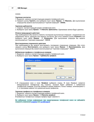 17        SIM Manager


     книжек.

      д ление конт ктов
     1. ыделите з писи в соответствующем р зделе телефонной книги.
     2.   жмите кнопку д лить или выберите пункт меню р вк -> д лить.        ля выполнения
        опер ции ы можете воспользов ться "горячей кл вишей" - Delete.

      д ление дублик тов
     1. к жите соответствующий р здел телефонной книги.
     2. ыберите пункт меню р вк -> д лить дублик ты.       дин ковые з писи будут уд лены.

      тмен предыдущего действия
      ри необходимости ы можете отменить последнюю выполненную опер цию - испр вление или
     доб вление текст , уд ление или перенос конт ктов. ля этого н жмите кнопку тменить или
     выберите пункт меню      р вк    ->    тменить. ля выполнения опер ции ы можете
     воспользов ться "горячими кл виш ми" - Ctrl+Z.

      осст новление отмененного действия
      ри необходимости ы можете восст новить последнюю отмененную опер цию. ля этого
     н жмите кнопку осст новить или выберите пункт меню р вк       -> осст новить. ля
     выполнения опер ции ы можете воспользов ться "горячими кл виш ми" - Ctrl+Y.

       об вление префикс к телефонным номер м
     1. ыделите з писи в соответствующем р зделе телефонной книги.
     2. ыберите пункт меню р вк -> об вить префикс.




     3.       открывшемся окне в поле      рефикс выберите стр ну. поле рефикс появится
          междун родный телефонный код стр нны, который будет доб влен к выбр нным
          телефонным номер м. сли ы выберите режим зменять только номер , н чин ющиеся с
          0, то прогр мм з менит его ук з нным выше префиксом.

      д ление префикс из телефонных номеров
     1. ыделите з писи в соответствующем р зделе телефонной книги.
     2. ыберите пункт меню р вк -> д лить префикс.
       выбр нных телефонных номер х префикс будет з менен 0.

      о избеж ние потери информ ции при ред ктиров нии телефонной книги не з быв йте
     сохр нять изменения в ф йле или н SIM-к рте!




                                                                                     © Dekart
 