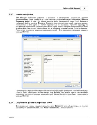 бот с SIM Manager     18



6.4.3       тение csv-ф йл
           SIM Manager позволяет р бот ть с ф йл ми в csv-форм те, созд нными другими
           приложениями (Outlook Express и др.). ля открытия csv-ф йл выберите пункт меню    йл ->
             ткрыть ф йл.      поле ип ф йл ук жите          йл телефонной книги [.csv]. ыберите
           требуемый ф йл и н жмите ткрыть. ткроется окно соответствия полей структуры д нных,
           используемых в SIM-к рте, и полей, прочит нных из csv-ф йл . ривести структуру из
           csv-ф йл в соответствие с используемой в SIM-к рте можно, выбир я соответствующее поле
           в секции сходное поле и перет скив я его в жел емую позицию секции оле н зн чения.
            осле этого ст новится видимым содержимое полей.       ля з вершения процедуры н жмите
           кл вишу мпорт.




            ри повторном обр щении к выбр нному csv-ф йлу процедур приведения в соответствие двух
           структур будет выполнен    втом тически (при жел нии ы можете внести необходимые
           изменения, повторив опис нные выше действия).   лее   м дост точно будет только н ж ть
           кл вишу мпорт.



6.4.4       охр нение ф йл телефонной книги
            ля сохр нения ф йл н диске н жмите кнопку охр нить или выберите один из пунктов
           меню    йл -> охр нить к к... или йл -> охр нить.... ткроется окно.




© Dekart
 