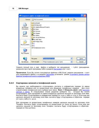19     SIM Manager




         к жите полный путь и имя ф йл и выберите тип р сширения - <.phn> (р сширение,
        ук з нное при ст рте прогр ммы либо в р зделе стройки) или <.csv>.

         римеч ние. сли ы хотите пользов ться ф йлом в MS Excel, ук жите р сширение <.csv>
        для сохр няемого ф йл , в р зделе     стройки уст новите режим ст новить режим з писи
        ф йлов телефонной книги в кодировке ANSI.



6.4.5    ортировк з писей в телефонной книге
          ы можете при необходимости отсортиров ть конт кты в лф витном порядке по имени
        вл дельц телефон или по возр ст нию или убыв нию телефонных номеров.           ля этого
        откройте ф йл телефонной книги, выбр в пункт меню   йл -> ткрыть ф йл, либо прочтите
        д нные с к рты.        открывшемся списке р зделов выберите тот,    который ы хотите
        отсортиров ть. ля сортировки по имени вл дельц щелкните мышкой по з головку поля мя.
         онт кты будут отсортиров ны в лф витном порядке (от до я, либо от a до z). сли еще р з
        щелкнуть мышкой по з головку поля мя, конт кты будут отсортиров ны в обр тном порядке
        (от я до , либо от z до ).

         ля сортировки по возр ст нию телефонных номеров щелкните мышкой по з головку поля
         елефон. онт кты будут отсортиров ны по возр ст нию (от 0хххх до 9хххх). сли еще р з
        щелкнуть мышкой по з головку поля елефон, конт кты будут отсортиров ны в обр тном
        порядке (от 9ххх до 0ххх).




                                                                                         © Dekart
 