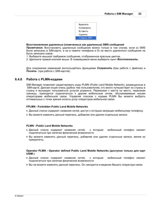 бот с SIM Manager     22




             осст новление уд ленных (помеченных к к уд ленные) SMS сообщений
             римеч ние. осст новить уд ленные сообщения можно только в том случ е, если ) SMS
           были з пис ны в SIM-к рте, не в п мяти телефон и б) н место уд ленного сообщения не
           было з пис но новое.
           1. ыберите мышкой требуемое сообщение, отобр женное кр сным цветом.
           2. елкните пр вой кнопкой мыши. появившемся меню выберите пункт осст новить.


               ля сохр нения изменений воспользуйтесь функциями    охр нить (при р боте с ф йлом) и
               ис ть (при р боте с SIM-к ртой).


6.4.8           бот с PLMN-код ми
           SIM Manager позволяет ред ктиров ть коды PLMN (Public Land Mobile Network), р змещенные в
            SIM-к рте.  нн я опция очень удобн тем пользов телям, кто много путешествует из стр ны в
           стр ну и вынужден пользов ться услугой роуминг . ереезж я с мест н место, пересек я
           гр ницы, приходится подключ ться к другим мобильным сетям, обслужив емым иными
           опер тор ми мобильной связи. пр вляя списком с код ми PLMN ы можете выбр ть
           оптим льных с точки зрения опл ты услуг опер торов мобильной связи.

           FPLMN - Forbidden Public Land Mobile Networks
           ·     нный список содержит н зв ния сетей, доступ к которым з прещен мобильному телефону.
           ·    ы можете изменять д нный перечень, доб вляя или уд ляя отдельные з писи.



           PLMN - Public Land Mobile Networks
           ·     нный список содержит н зв ния сетей,      к которым      мобильный телефон сможет
               подключиться при н личии физической возможности.
           ·    ы можете изменять д нный перечень, доб вляя или уд ляя отдельные з писи, меняя их
               приоритеты.



           Operator PLMN - Operator defined Public Land Mobile Networks (доступно только для к рт
           USIM )
           ·     нный список содержит н зв ния сетей,      к которым      мобильный телефон сможет
               подключиться при н личии физической возможности.
           ·    ы не можете изменять д нный перечень.   н н ходится в ведении   шего опер тор связи.




© Dekart
 