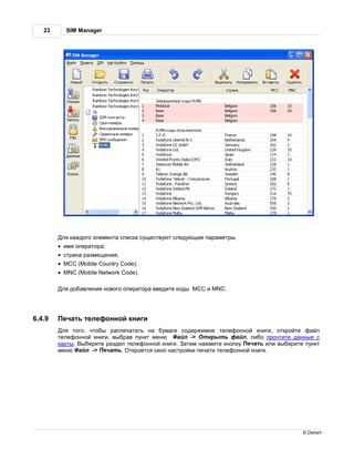 23     SIM Manager




         ля к ждого элемент списк существуют следующие п р метры.
        · имя опер тор ;
        · стр н р змещения;
        · MCC (Mobile Country Code);
        · MNC (Mobile Network Code).

         ля доб вления нового опер тор введите коды MCC и MNC.




6.4.9    еч ть телефонной книги
         ля того, чтобы р спеч т ть н бум ге содержимое телефонной книги, откройте ф йл
        телефонной книги, выбр в пункт меню     йл -> ткрыть ф йл, либо прочтите д нные с
        к рты. ыберите р здел телефонной книги.   тем н жмите кнопку еч ть или выберите пункт
        меню   йл -> еч ть. ткроется окно н стройки печ ти телефонной книги.




                                                                                       © Dekart
 