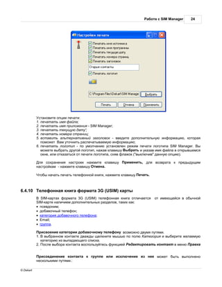 бот с SIM Manager     24




            ст новите опции печ ти:
           1. печ т ть имя ф йл ;
           2. печ т ть имя приложения - SIM Manager;
           3. печ т ть текущую д ту';
           4. печ т ть номер стр ниц;
           5. вст вить льтерн тивный з головок - введите дополнительную информ цию, котор я
              поможет     м уточнить р спеч тыв емую информ цию;
           6. печ т ть логотип - по умолч нию уст новлен режим печ ти логотип SIM Manager. ы
              можете выбр ть другой логотип, н ж в кл вишу ыбр ть и ук з в имя ф йл в открывшемся
              окне, или отк з ться от печ ти логотип , сняв фл жок ("выключив" д нную опцию).

            ля сохр нения н строек н жмите кл вишу       рименить, для возвр т     к предыдущим
           н стройк м - н жмите кл вишу тмен .

            тобы н ч ть печ ть телефонной книги, н жмите кл вишу еч ть.



6.4.10      елефонн я книг форм т 3G (USIM) к рты
              SIM-к рт х форм т 3G (USIM) телефонн я книг отлич ется      от имеющейся в обычной
           SIM-к рте н личием дополнительных р зделов, т ких к к:
           · псевдоним;
           · доб вочный телефон;
           · к тегория доб вочного телефон ;
           · Email;
           · групп .

             рисвоение к тегории доб вочному телефону возможно двумя путями.
           1. выбр нном конт кте дв жды щелкните мышью по полю    тегория и выберите жел емую
              к тегорию из вып д ющего списк .
           2. осле выбор конт кт воспользуйтесь функцией ед ктиров ть конт кт в меню р вк
              .

            рисоединение конт кт     к группе или исключение из нее может быть выполнено
           несколькими путями.:

© Dekart
 
