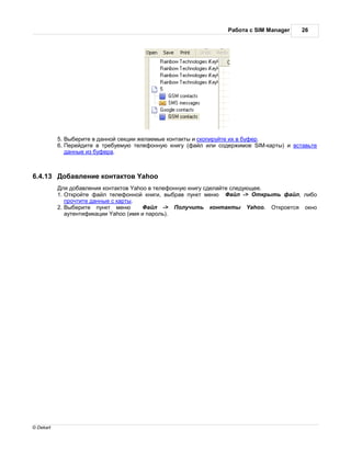 бот с SIM Manager     26




           5. ыберите в д нной секции жел емые конт кты и скопируйте их в буфер.
           6. ерейдите в требуемую телефонную книгу (ф йл или содержимое SIM-к рты) и вст вьте
             д нные из буфер .



6.4.13      об вление конт ктов Yahoo
            ля доб вления конт ктов Yahoo в телефонную книгу сдел йте следующее.
           1. ткройте ф йл телефонной книги, выбр в пункт меню         йл -> ткрыть ф йл, либо
             прочтите д нные с к рты.
           2. ыберите пункт меню           йл ->    олучить конт кты Yahoo.       ткроется окно
              утентифик ции Yahoo (имя и п роль).




© Dekart
 