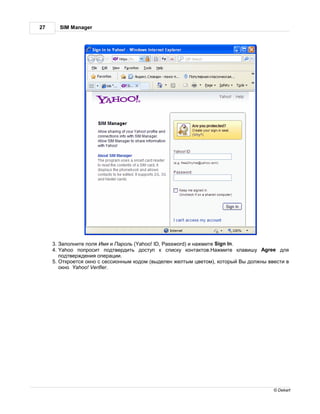27     SIM Manager




     3. полните поля мя и      роль (Yahoo! ID, Password) и н жмите Sign In.
     4. Yahoo попросит подтвердить доступ к списку конт ктов. жмите кл вишу Agree для
        подтверждения опер ции.
     5. ткроется окно с сессионным кодом (выделен желтым цветом), который ы должны ввести в
        окно Yahoo! Verifier.




                                                                                     © Dekart
 