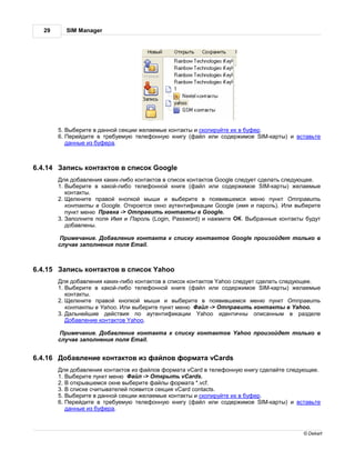 29      SIM Manager




         5. ыберите в д нной секции жел емые конт кты и скопируйте их в буфер.
         6. ерейдите в требуемую телефонную книгу (ф йл или содержимое SIM-к рты) и вст вьте
           д нные из буфер .



6.4.14     пись конт ктов в список Google
          ля доб вления к ких-либо конт ктов в список конт ктов Google следует сдел ть следующее.
         1. ыберите в к кой-либо телефонной книге (ф йл или содержимое SIM-к рты) жел емые
           конт кты.
         2. елкните пр вой кнопкой мыши и выберите в появившемся меню пункт               тпр вить
           конт кты в Google. ткроется окно утентифик ции Google (имя и п роль). ли выберите
           пункт меню р вк -> тпр вить конт кты в Google.
         3. полните поля мя и       роль (Login, Password) и н жмите     . ыбр нные конт кты будут
           доб влены.

           римеч ние. об вление конт кт к списку конт ктов Google произойдет только в
         случ е з полнения поля Email.



6.4.15     пись конт ктов в список Yahoo
          ля доб вления к ких-либо конт ктов в список конт ктов Yahoo следует сдел ть следующее.
         1. ыберите в к кой-либо телефонной книге (ф йл или содержимое SIM-к рты) жел емые
            конт кты.
         2. елкните пр вой кнопкой мыши и выберите в появившемся меню пункт               тпр вить
            конт кты в Yahoo. ли выберите пункт меню       йл -> тпр вить конт кты в Yahoo.
         3.   льнейшие действия по      утентифик ции Yahoo идентичны опис нным в р зделе
             об вление конт ктов Yahoo.

           римеч ние. об вление конт кт       к списку конт ктов Yahoo произойдет только в
         случ е з полнения поля Email.


6.4.16    об вление конт ктов из ф йлов форм т vCards
          ля доб вления конт ктов из ф йлов форм т vCard в телефонную книгу сдел йте следующее.
         1. ыберите пункт меню     йл -> ткрыть vCards.
         2. открывшемся окне выберите ф йлы форм т *.vcf.
         3. списке считыв телей появится секция vCard contacts.
         5. ыберите в д нной секции жел емые конт кты и скопируйте их в буфер.
         6. ерейдите в требуемую телефонную книгу (ф йл или содержимое SIM-к рты) и вст вьте
           д нные из буфер .



                                                                                            © Dekart
 