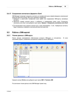 бот с SIM Manager     30




6.4.17      охр нение конт ктов в форм те vCard
           SIM Manager позволяет сохр нять конт кты из телефонной книги в ф йле форм т электронной
           визитной к рточки (vCard). ля этого сдел йте следующее.
           1. ыберите в к кой-либо телефонной книге (ф йл или содержимое SIM-к рты) жел емые
             конт кты.
           2. елкните пр вой кнопкой мыши и выберите в появившемся меню пункт охр нить
             конт кты к к vCard или выберите пункт меню р вк -> охр нить конт кты к к vCard
             .
           3. открывшемся окне ук жите полный путь и имя vCard-ф йл (*.vcf). ыбр нные конт кты
             будут сохр нены в форм те электронной визитной к рточки.



6.5           бот с SIM-к ртой
6.5.1       тение д нных с SIM-к рты
            осле з пуск прогр ммного обеспечения вст вьте SIM-к рту в считыв тель.           окне
           прогр ммы рядом с н зв нием считыв теля появится зн чок SIM-к рты.




             жмите кнопку ит ть или выберите пункт меню SIM -> ит ть SIM.

            о оконч нии чтения д нных окно SIM Manager примет вид..




© Dekart
 