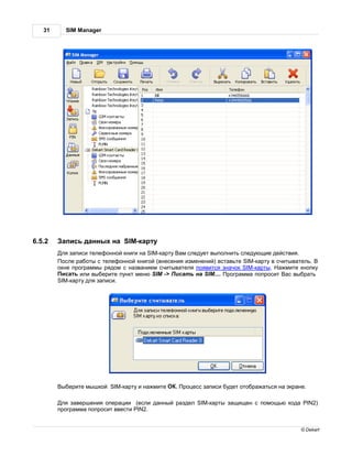 31     SIM Manager




6.5.2     пись д нных н       SIM-к рту
         ля з писи телефонной книги н SIM-к рту м следует выполнить следующие действия.
         осле р боты с телефонной книгой (внесения изменений) вст вьте SIM-к рту в считыв тель.
        окне прогр ммы рядом с н зв нием считыв теля появится зн чок SIM-к рты.      жмите кнопку
         ис ть или выберите пункт меню SIM -> ис ть н SIM.... рогр мм попросит         с выбр ть
        SIM-к рту для з писи.




         ыберите мышкой SIM-к рту и н жмите     . роцесс з писи будет отобр ж ться н экр не.

         ля з вершения опер ции (если д нный р здел SIM-к рты з щищен с помощью код        PIN2)
        прогр мм попросит ввести PIN2.


                                                                                           © Dekart
 