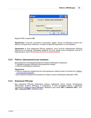 бот с SIM Manager    32




               ведите PIN2 и н жмите   .

            римеч ние 1. сли ы уст новили в н стройк х режим        писи н SIM-к рту только тех
           ф йлов, которые были изменены, то з прос н ввод PIN-код может и не последов ть.

            римеч ние 2. сли введенный PIN-код неверный, число попыток предъявления PIN-код
           уменьшится н единицу. рогр мм уведомит об этом, ук з в число ост вшихся попыток и
           изменив цвет текст " оличество попыток н предъявление".




6.5.3           бот с фиксиров нными номер ми
            ля упр вления списком фиксиров нных номеров необходимо следующее.
           1. ерейдите в р здел SIM-к рты иксиров нные номер .
           2. несите необходимые изменения.

            римеч ние.
           ·   бот с р зделом телефонной книги иксиров нные номер ничем не отлич ется от р боты
            с ост льными р здел ми.
           · ля сохр нения р здел   иксиров нные номер н к рте необходимо предъявить PIN2.



6.5.4          зменение PIN-код
            ля изменения PIN-код необходимо сдел ть следующее.        осле з пуск прогр ммного
           обеспечения вст вьте SIM-к рту в считыв тель.     окне прогр ммы рядом с н зв нием
           считыв теля появится зн чок SIM-к рты. ыберите пункт меню SIM -> менить PIN1... или
           SIM -> менить PIN2... ткроется окно.




© Dekart
 
