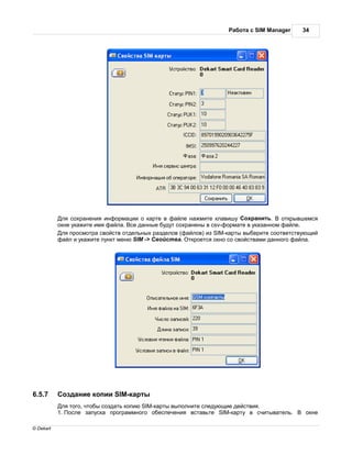 бот с SIM Manager     34




            ля сохр нения информ ции о к рте в ф йле н жмите кл вишу охр нить.         открывшемся
           окне ук жите имя ф йл . се д нные будут сохр нены в csv-форм те в ук з нном ф йле.
            ля просмотр свойств отдельных р зделов (ф йлов) из SIM-к рты выберите соответствующий
           ф йл и ук жите пункт меню SIM -> войств . ткроется окно со свойств ми д нного ф йл .




6.5.7       озд ние копии SIM-к рты
            ля того, чтобы созд ть копию SIM-к рты выполните следующие действия.
           1. осле з пуск прогр ммного обеспечения вст вьте SIM-к рту в считыв тель.         окне

© Dekart
 