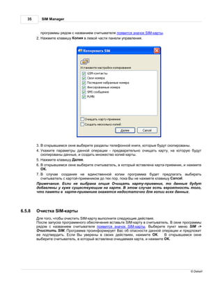 35     SIM Manager


           прогр ммы рядом с н зв нием считыв теля появится зн чок SIM-к рты.
        2.   жмите кл вишу опия в левой ч сти п нели упр вления.




        3. открывшемся окне выберите р зделы телефонной книги, которые будут скопиров ны.
        4. к жите п р метры д нной опер ции - предв рительно очищ ть к рту, н которую будут
           скопиров ны д нные, и созд ть множество копий к рты.
        5.    жмите кл вишу    лее.
        6. открывшемся окне выберите считыв тель, в который вст влен к рт -приемник, и н жмите
              .
        7.     случ е созд ния не единственной копии прогр мм будет предл г ть выбир ть
           считыв тель с к ртой-приемником до тех пор, пок ы не н жмете кл вишу Cancel.
          римеч ние. сли не выбр н опция чищ ть к рту-приемник, то д нные будут
        доб влены у куже существующим н к рте.            этом случ е есть вероятность того,
        что п мяти в к рте-приемнике ок жется недост точно для копии всех д нных.




6.5.8    чистк SIM-к рты
         ля того, чтобы очистить SIM-к рту выполните следующие действия.
         осле з пуск прогр ммного обеспечения вст вьте SIM-к рту в считыв тель. окне прогр ммы
        рядом с н зв нием считыв теля появится зн чок SIM-к рты. ыберите пункт меню SIM ->
         чистить SIM. рогр мм проинформирует           с об оп сности д нной опер ции и предложит
        ее подтвердить. сли ы уверены в своих действиях, н жмите          .     открывшемся окне
        выберите считыв тель, в который вст влен очищ ем я к рт , и н жмите      .




                                                                                           © Dekart
 