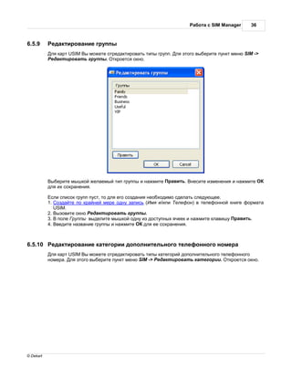 бот с SIM Manager     36



6.5.9       ед ктиров ние группы
            ля к рт USIM ы можете отред ктиров ть типы групп. ля этого выберите пункт меню SIM ->
            ед ктиров ть группы. ткроется окно.




            ыберите мышкой жел емый тип группы и н жмите    р вить. несите изменения и н жмите
           для их сохр нения.

            сли список групп пуст, то для его созд ния необходимо сдел ть следующее.
           1. озд йте по кр йней мере одну з пись ( мя и/или елефон) в телефонной книге форм т
             USIM.
           2. ызовите окно ед ктиров ть группы.
           3. поле руппы выделите мышкой одну из доступных ячеек и н жмите кл вишу р вить.
           4. ведите н зв ние группы и н жмите       для ее сохр нения.



6.5.10      ед ктиров ние к тегории дополнительного телефонного номер
            ля к рт USIM ы можете отред ктиров ть типы к тегорий дополнительного телефонного
           номер . ля этого выберите пункт меню SIM -> ед ктиров ть к тегории. ткроется окно.




© Dekart
 