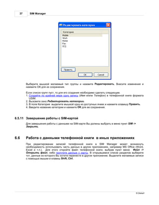 37      SIM Manager




          ыберите мышкой жел емый тип группы и н жмите       ед ктиров ть.   несите изменения и
         н жмите   для их сохр нения.

          сли список групп пуст, то для его созд ния необходимо сдел ть следующее.
         1. озд йте по кр йней мере одну з пись ( мя и/или елефон) в телефонной книге форм т
           USIM.
         2. ызовите окно ед ктиров ть к тегории.
         3. поле тегория выделите мышкой одну из доступных ячеек и н жмите кл вишу р вить.
         4. ведите н зв ние к тегории и н жмите       для ее сохр нения.



6.5.11     вершение р боты с SIM-к ртой
          ля з вершения р боты с д нными н SIM-к рте ы должны выбр ть в меню пункт SIM ->
           крыть.



6.6         бот с д нными телефонной книги в иных приложениях
           ри ред ктиров нии з писей телефонной книги в SIM Manager может возникнуть
         необходимость использов ть ч сть д нных в других приложениях, н пример MS Office (Word,
         Excel и т.п.).   ля этого откройте ф йл телефонной книги, выбр в пункт меню        йл ->
           ткрыть ф йл, либо прочтите д нные с к рты.        открывшемся списке р зделов выберите
         тот, д нные из которого ы хотите перенести в другое приложение. ыделите жел емые з писи
         с помощью мышки и кл виш Shift, Ctrl.




                                                                                            © Dekart
 