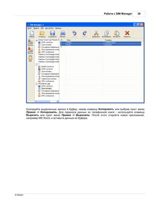 бот с SIM Manager     38




            копируйте выделенные з писи в буфер, н ж в кл вишу опиров ть или выбр в пункт меню
            р вк -> опиров ть. ля перенос д нных из телефонной книги - используйте кл вишу
            ырез ть или пункт меню р вк -> ырез ть. осле этого откройте новое приложение,
           н пример MS Word, и вст вьте д нные из буфер .




© Dekart
 