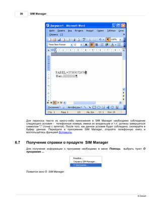 39     SIM Manager




        ля перенос текст из к кого-либо приложения в SIM Manager необходимо соблюдение
       следующего условия - телефонные номер , имен их вл дельцев и т.п. должны з верш ться
       символом ";" (точк с з пятой). осле того, к к д нное условие будет соблюдено, скопируйте в
       буфер д нные.      ерейдите в приложение SIM Manager, откройте телефонную книгу и
       воспользуйтесь функцией ст вить.



6.7      олучение спр вки о продукте SIM Manager
        ля получения информ ции о прогр мме необходимо в меню          омощь    выбр ть пункт
       прогр мме ....




        оявится окно   SIM Manager.




                                                                                           © Dekart
 