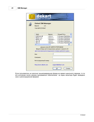 41     SIM Manager




      сли пользов тель не з полнит вышеприведенную форму во время оценочного период , то по
     его истечении после з пуск прогр ммного обеспечения н экр н монитор будет выведено
     окно с регистр ционной формой.




                                                                                     © Dekart
 