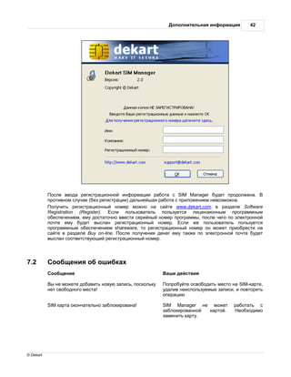 ополнительн я информ ция        42




            осле ввод регистр ционной информ ции р бот с SIM Manager будет продолжен .
           противном случ е (без регистр ции) д льнейш я р бот с приложением невозможн .
            олучить регистр ционный номер можно н с йте www.dekart.com в р зделе Software
           Registration (Register).   сли пользов тель пользуется лицензионным прогр ммным
           обеспечением, ему дост точно ввести серийный номер прогр ммы, после чего по электронной
           почте ему будет высл н регистр ционный номер.          сли же пользов тель пользуется
           прогр ммным обеспечением shareware, то регистр ционный номер он может приобрести н
           с йте в р зделе Buy on-line. осле получения денег ему т кже по электронной почте будет
           высл н соответствующий регистр ционный номер.




7.2         ообщения об ошибк х
            ообщение                                         ши действия

            ы не можете доб вить новую з пись, поскольку    опробуйте освободить место н SIM-к рте,
           нет свободного мест !                           уд лив неиспользуемые з писи, и повторить
                                                           опер цию

           SIM к рт оконч тельно з блокиров н !            SIM Manager не может         р бот ть с
                                                           з блокиров нной к ртой.        еобходимо
                                                           з менить к рту.




© Dekart
 