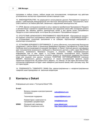 3      SIM Manager


        прогр ммы в любые стр ны, любым лиц м или пользов телям, поп д ющим под действие
        уст новленных экспортных огр ничений соответствующих стр н.

        10.                     . е р зреш ется использов ние д нного рогр ммного продукт в
        р зрез с действующим междун родным или местным з конод тельством. ользов тель несет
        ответственность з любые действия, связ нные с н рушением з конод тельств .

        11.     .  нное согл шение вступ ет в силу с момент приобретения рогр ммного родукт
        и втом тически ст новится недействительным при н рушении к ких-либо положений д нного
        согл шения. ы обяз ны уд лить оригин льную копию и все другие копии рогр ммного
         родукт со всех компьютеров, н которые ы уст новили < рогр ммный продукт>.

        12.                                                             . < рогр ммный продукт>
        не содержит шпионского прогр ммного обеспечения к кого-либо род . < рогр ммный продукт>
        не уст н влив ет шпионские приложения и не собир ет персон льную информ цию с
        компьютер пользов теля.

        13.                                            . целью обеспечить пользов телям безоп сное
        соединение с с йтом Dekart, в хр нилище оверяемых орневых ертифик тов (Trusted Roote
        Certificate store) уст н влив ется корневой сертифик т от Dekart. личие д нного сертифик т
        д ет пользов телям возможность свободного и безоп сного доступ к с йту через SSL/HTTPS
        протоколы, возможность безоп сно отсыл ть и получ ть любую конфиденци льную
        информ цию (к к то имя, дрес и т.д.). ким обр зом, пользов тели могут спокойно
        регистриров ть лицензионные ключи, отсыл ть з просы по технической поддержке без боязни
        утери или хищения этих д нных. огл сно                                             комп нии
        DEKART, безоп сность д нных полученных от н ших пользов телей является н шим
        первичным приоритетом. ы можете быть уверены, что никогд , ни при к ких обстоятельств х,
        полученн я информ ция не будет н ми н меренно р згл шен к кому либо третьему лицу. ы
        это г р нтируем.

        14.                                      се з регистриров нные и нез регистриров нные
        тов рные зн ки прин длеж т их з конным вл дельц м




2         онт кты с Dekart

         нформ ция для связи с "Compania-Dekart" SRL

        E-mail:
                   опросы прод жи и р спростр нения
                                                        sales@dekart.com
                  прогр ммы:

                   ехническ я поддержк :                support@dekart.com

                   оммент рии и з меч ния по
                                                        info@dekart.com
                  прогр мме и документ ции:
        WWW:       сновной с йт комп нии                www.dekart.com
                  Dekart в соци льных сетях             http://www.dekart.com/social/




                                                                                             © Dekart
 