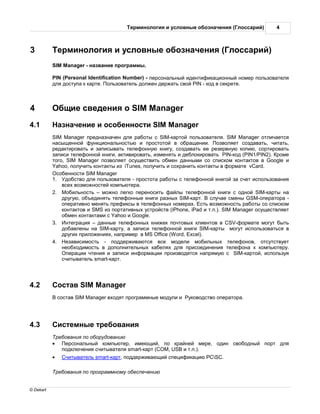 ерминология и условные обозн чения ( лосс рий)           4



3              ерминология и условные обозн чения ( лосс рий)
           SIM Manager - н зв ние прогр ммы.

           PIN (Personal Identification Number) - персон льный идентифик ционный номер пользов теля
           для доступ к к рте. ользов тель должен держ ть свой PIN - код в секрете.



4               бщие сведения о SIM Manager
4.1              зн чение и особенности SIM Manager
           SIM Manager предн зн чен для р боты с SIM-к ртой пользов теля. SIM Manager отлич ется
           н сыщенной функцион льностью и простотой в обр щении. озволяет созд в ть, чит ть,
           ред ктиров ть и з писыв ть телефонную книгу, созд в ть ее резервную копию, сортиров ть
           з писи телефонной книги, ктивиров ть, изменять и деблокиров ть PIN-код (PIN1/PIN2). роме
           того, SIM Manager позволяет осуществить обмен д нными со списком конт ктов в Google и
           Yahoo, получить конт кты из iTunes, получить и сохр нить конт кты в форм те vCard.
             собенности SIM Manager
           1.   добство для пользов теля - простот р боты с телефонной книгой з счет использов ния
               всех возможностей компьютер .
           2.    обильность – можно легко переносить ф йлы телефонной книги с одной SIM-к рты н
               другую, объединять телефонные книги р зных SIM-к рт. случ е смены GSM-опер тор -
               опер тивно менять префиксы в телефонных номер х. сть возможность р боты со списком
               конт ктов и SMS из порт тивных устройств (iPhone, iPad и т.п.). SIM Manager осуществляет
               обмен конт кт ми с Yahoo и Google.
           3.    нтегр ция – д нные телефонных книжек почтовых клиентов в CSV-форм те могут быть
               доб влены н SIM-к рту,     з писи телефонной книги SIM-к рты могут использов ться в
               других приложениях, н пример в MS Office (Word, Excel).
           4.    ез висимость - поддержив ются все модели мобильных телефонов, отсутствует
               необходимость в дополнительных к белях для присоединения телефон к компьютеру.
                 пер ции чтения и з писи информ ции производятся н прямую с SIM-к ртой, используя
               считыв тель smart-к рт.




4.2            ост в SIM Manager
               сост в SIM Manager входят прогр ммные модули и   уководство опер тор .




4.3            истемные требов ния
               ребов ния по оборудов нию
           ·      ерсон льный компьютер, имеющий, по кр йней мере, один свободный порт для
                 подключения считыв теля smart-к рт (COM, USB и т.п.).
           ·      читыв тель smart-к рт, поддержив ющий специфик цию PCSC.

               ребов ния по прогр ммному обеспечению


© Dekart
 