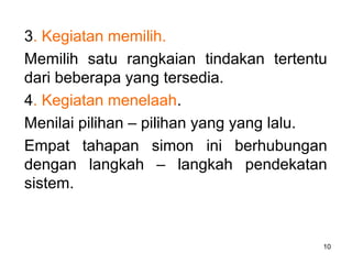 10
3. Kegiatan memilih.
Memilih satu rangkaian tindakan tertentu
dari beberapa yang tersedia.
4. Kegiatan menelaah.
Menilai pilihan – pilihan yang yang lalu.
Empat tahapan simon ini berhubungan
dengan langkah – langkah pendekatan
sistem.
 