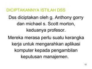 12
DICIPTAKANNYA ISTILAH DSS
Dss diciptakan oleh g. Anthony gorry
dan michael s. Scott morton,
keduanya profesor.
Mereka merasa perlu suatu kerangka
kerja untuk mengarahkan aplikasi
komputer kepada pengambilan
keputusan manajemen.
 