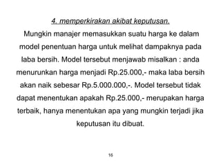 16
4. memperkirakan akibat keputusan.
Mungkin manajer memasukkan suatu harga ke dalam
model penentuan harga untuk melihat dampaknya pada
laba bersih. Model tersebut menjawab misalkan : anda
menurunkan harga menjadi Rp.25.000,- maka laba bersih
akan naik sebesar Rp.5.000.000,-. Model tersebut tidak
dapat menentukan apakah Rp.25.000,- merupakan harga
terbaik, hanya menentukan apa yang mungkin terjadi jika
keputusan itu dibuat.
 